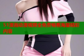 51漫画动漫视频全免费畅看海量精彩内容