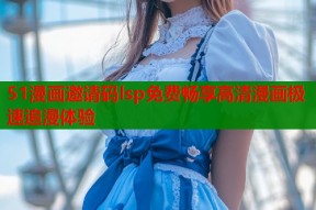 51漫画邀请码lsp免费畅享高清漫画极速追漫体验