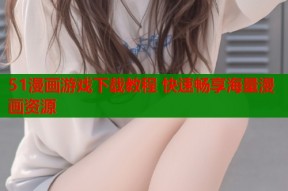 51漫画游戏下载教程 快速畅享海量漫画资源