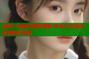 深圳51漫画节票价揭秘 早鸟65元抢先体验精彩漫展