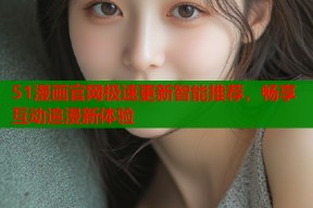 51漫画官网极速更新智能推荐，畅享互动追漫新体验